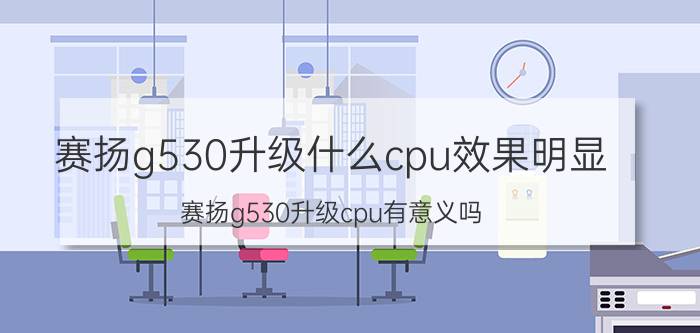 赛扬g530升级什么cpu效果明显 赛扬g530升级cpu有意义吗？